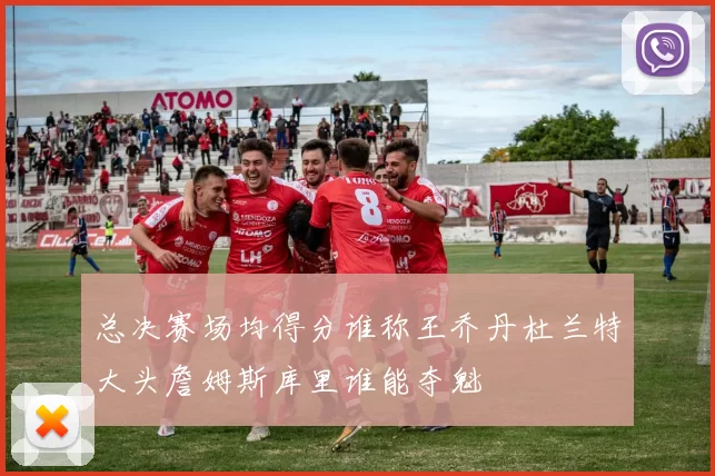 总决赛场均得分谁称王乔丹杜兰特大头詹姆斯库里谁能夺魁