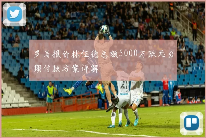 罗马报价林伍德总额5000万欧元分期付款方案详解